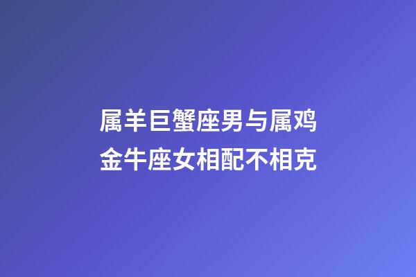 属羊巨蟹座男与属鸡金牛座女相配不相克-第1张-星座运势-玄机派