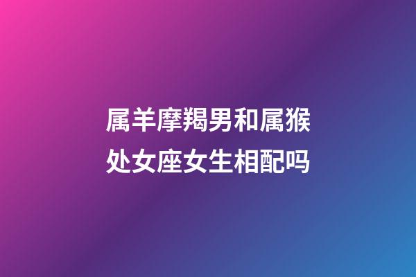 属羊摩羯男和属猴处女座女生相配吗-第1张-星座运势-玄机派