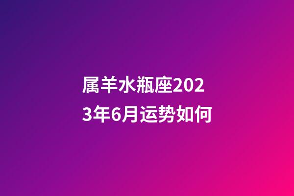 属羊水瓶座2023年6月运势如何-第1张-星座运势-玄机派