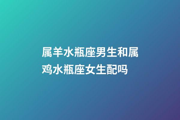 属羊水瓶座男生和属鸡水瓶座女生配吗-第1张-星座运势-玄机派