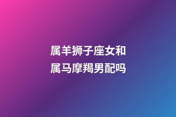 属羊狮子座女和属马摩羯男配吗-第1张-星座运势-玄机派