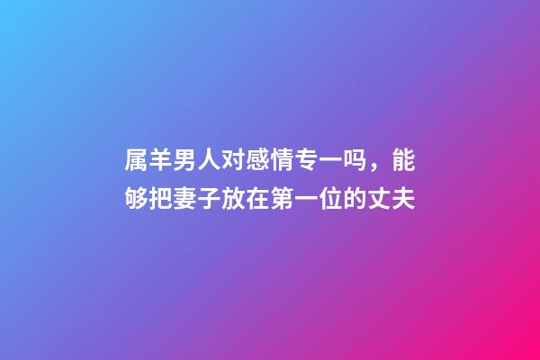 属羊男人对感情专一吗，能够把妻子放在第一位的丈夫-第1张-观点-玄机派