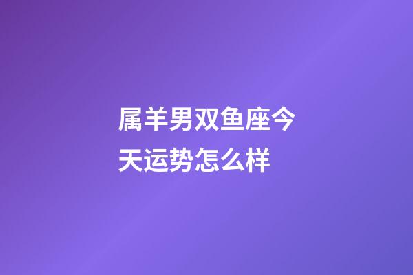 属羊男双鱼座今天运势怎么样-第1张-星座运势-玄机派