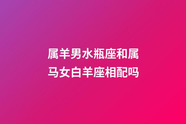 属羊男水瓶座和属马女白羊座相配吗-第1张-星座运势-玄机派