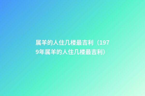 属羊的人住几楼最吉利（1979年属羊的人住几楼最吉利）
