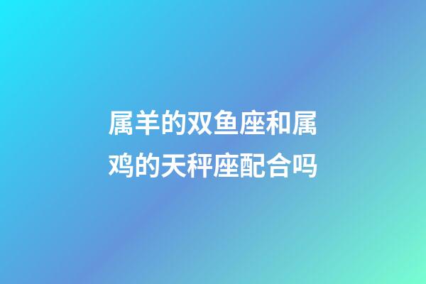 属羊的双鱼座和属鸡的天秤座配合吗-第1张-星座运势-玄机派