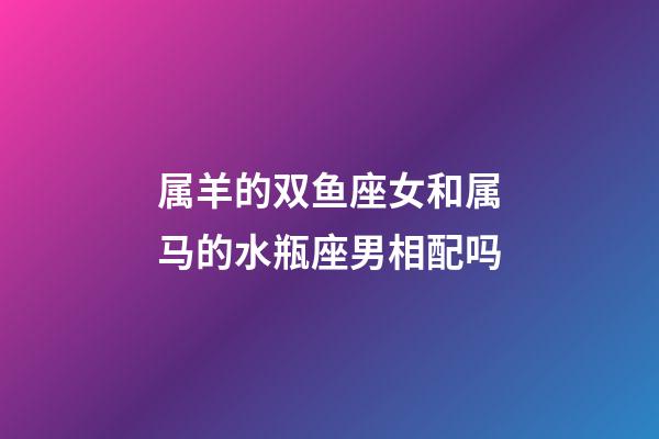 属羊的双鱼座女和属马的水瓶座男相配吗-第1张-星座运势-玄机派