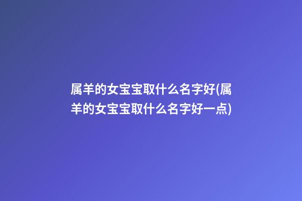属羊的女宝宝取什么名字好(属羊的女宝宝取什么名字好一点)