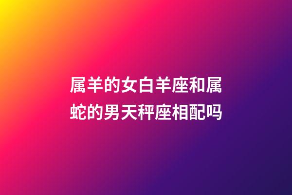 属羊的女白羊座和属蛇的男天秤座相配吗-第1张-星座运势-玄机派