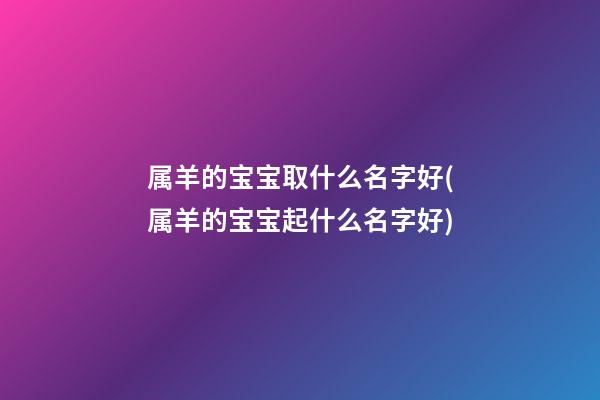 属羊的宝宝取什么名字好(属羊的宝宝起什么名字好)