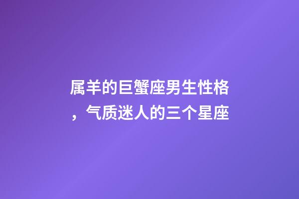 属羊的巨蟹座男生性格，气质迷人的三个星座-第1张-观点-玄机派