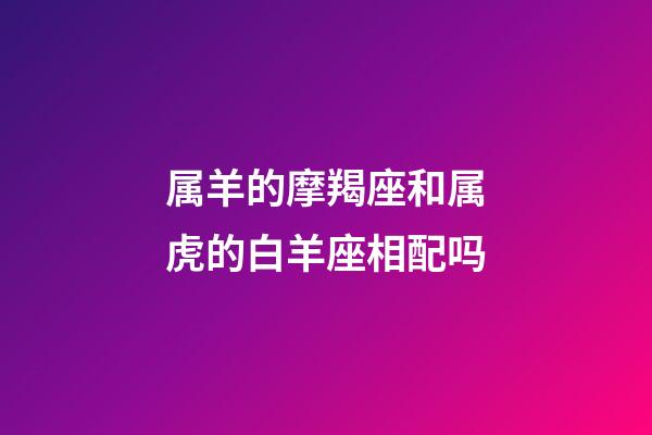 属羊的摩羯座和属虎的白羊座相配吗-第1张-星座运势-玄机派