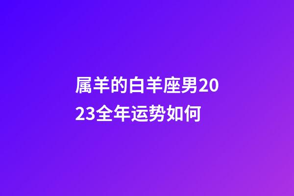 属羊的白羊座男2023全年运势如何-第1张-星座运势-玄机派
