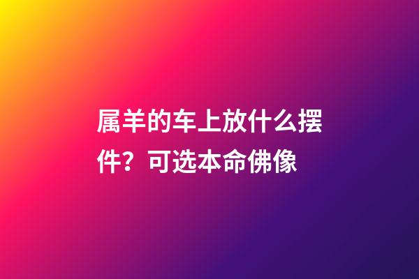 属羊的车上放什么摆件？可选本命佛像