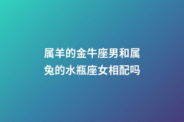 属羊的金牛座男和属兔的水瓶座女相配吗-第1张-星座运势-玄机派