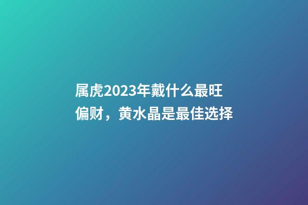 属虎2023年戴什么最旺偏财，黄水晶是最佳选择