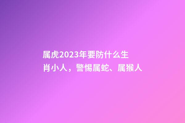 属虎2023年要防什么生肖小人，警惕属蛇、属猴人