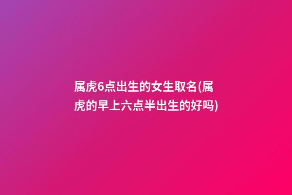 属虎6点出生的女生取名(属虎的早上六点半出生的好吗)