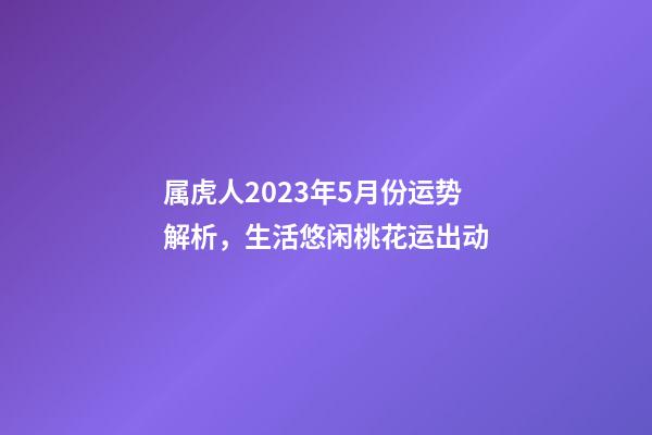 属虎人2023年5月份运势解析，生活悠闲桃花运出动