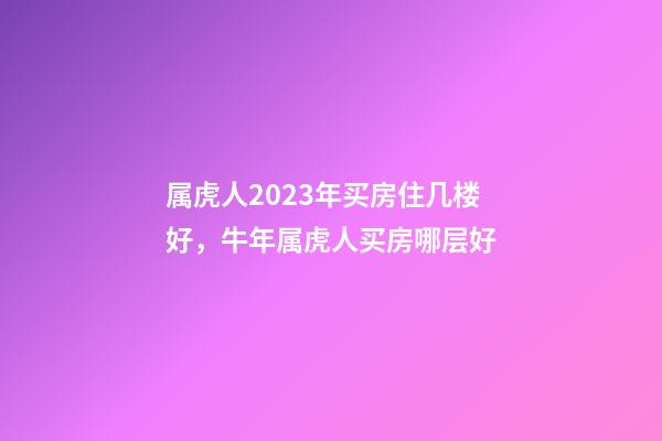 属虎人2023年买房住几楼好，牛年属虎人买房哪层好