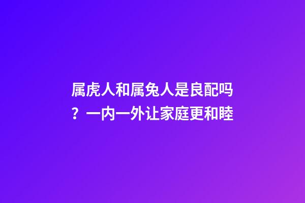 属虎人和属兔人是良配吗？一内一外让家庭更和睦