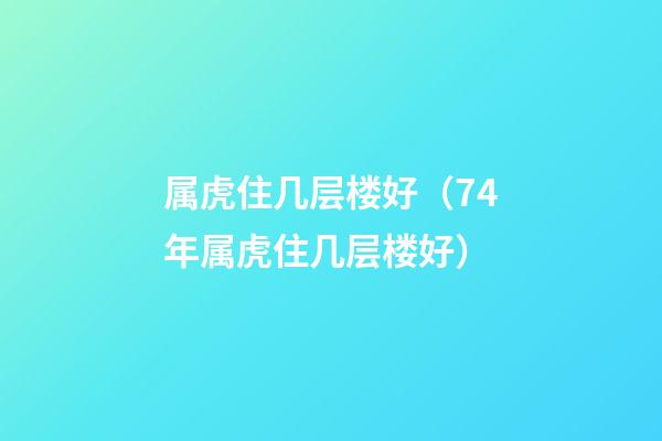 属虎住几层楼好（74年属虎住几层楼好）