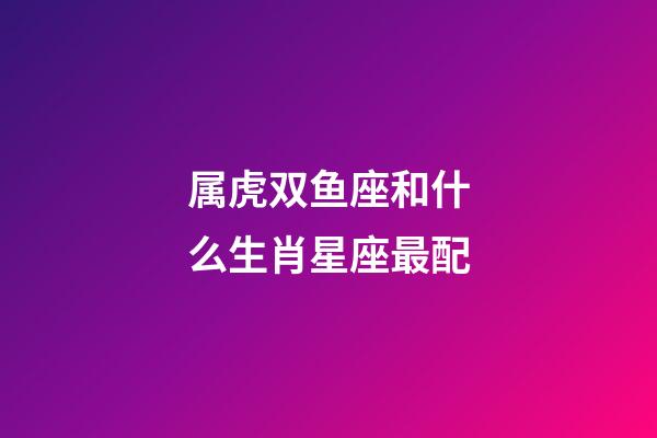 属虎双鱼座和什么生肖星座最配
