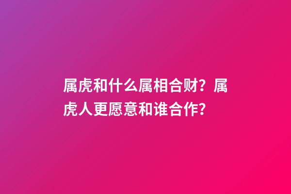 属虎和什么属相合财？属虎人更愿意和谁合作？