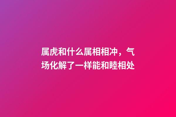 属虎和什么属相相冲，气场化解了一样能和睦相处