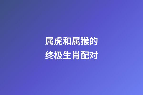属虎和属猴的终极生肖配对