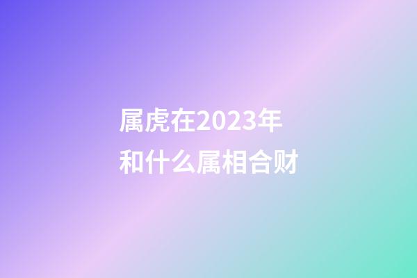 属虎在2023年和什么属相合财