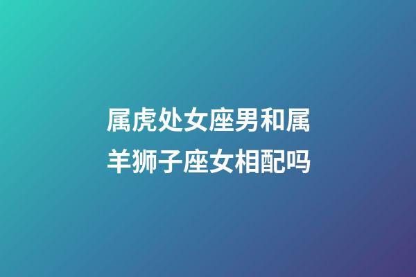 属虎处女座男和属羊狮子座女相配吗-第1张-星座运势-玄机派