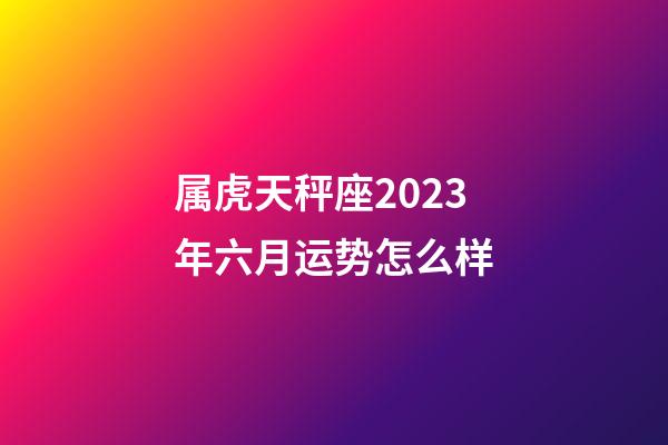 属虎天秤座2023年六月运势怎么样-第1张-星座运势-玄机派