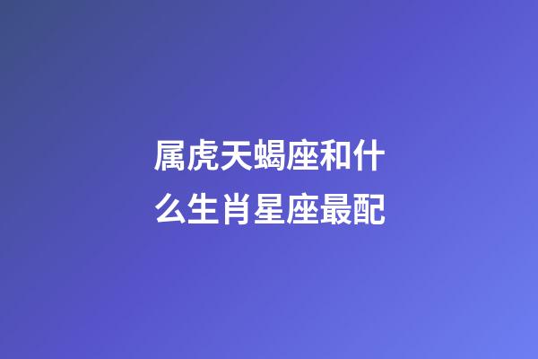 属虎天蝎座和什么生肖星座最配