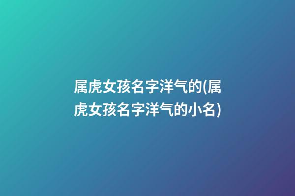 属虎女孩名字洋气的(属虎女孩名字洋气的小名)