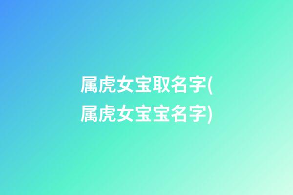 属虎女宝取名字(属虎女宝宝名字)