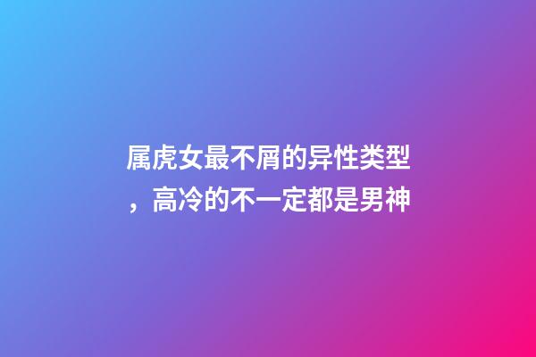 属虎女最不屑的异性类型，高冷的不一定都是男神