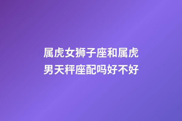 属虎女狮子座和属虎男天秤座配吗好不好-第1张-星座运势-玄机派