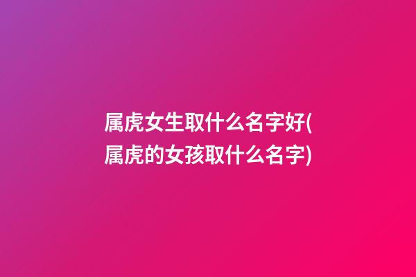 属虎女生取什么名字好(属虎的女孩取什么名字)