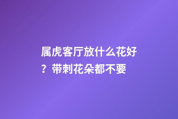 属虎客厅放什么花好？带刺花朵都不要