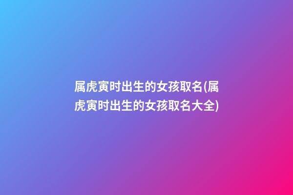 属虎寅时出生的女孩取名(属虎寅时出生的女孩取名大全)