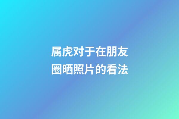 属虎对于在朋友圈晒照片的看法