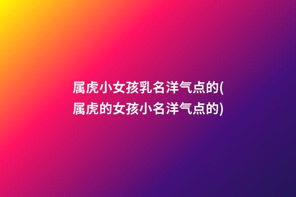 属虎小女孩乳名洋气点的(属虎的女孩小名洋气点的)