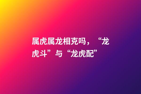 属虎属龙相克吗，“龙虎斗”与“龙虎配”-第1张-观点-玄机派