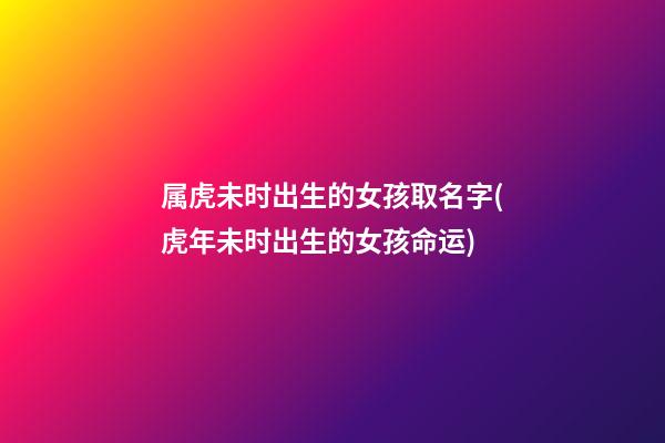 属虎未时出生的女孩取名字(虎年未时出生的女孩命运)