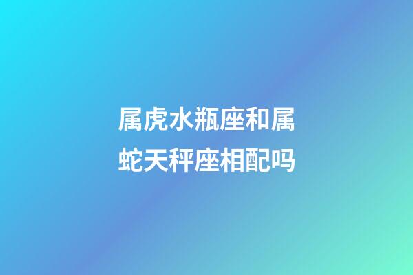 属虎水瓶座和属蛇天秤座相配吗