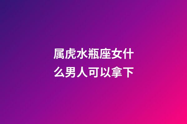 属虎水瓶座女什么男人可以拿下-第1张-星座运势-玄机派