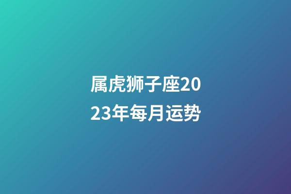 属虎狮子座2023年每月运势-第1张-星座运势-玄机派
