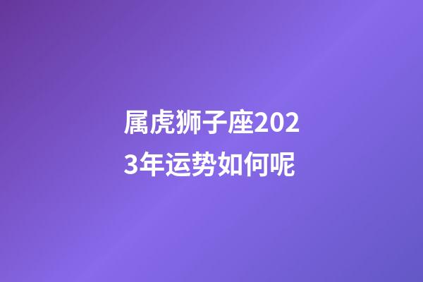 属虎狮子座2023年运势如何呢-第1张-星座运势-玄机派