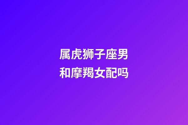 属虎狮子座男和摩羯女配吗-第1张-星座运势-玄机派